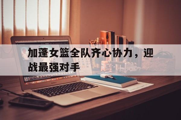 开云体育官方网站-关于加蓬女篮全队齐心协力，迎战最强对手的信息